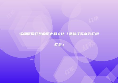 详细探索红茶的历史和文化「品味江苏宜兴红岭红茶」