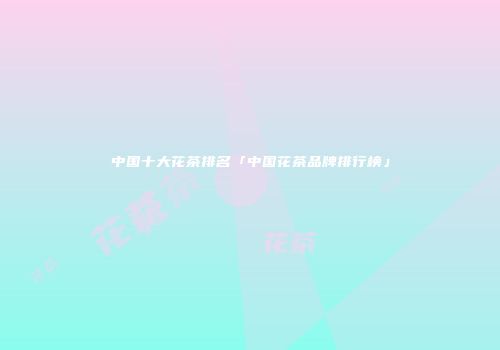 中国十大花茶排名「中国花茶品牌排行榜」