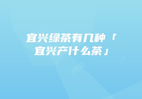 宜兴绿茶有几种「宜兴产什么茶」