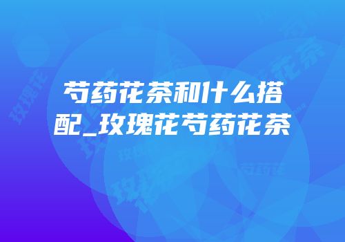 芍药花茶和什么搭配_玫瑰花芍药花茶