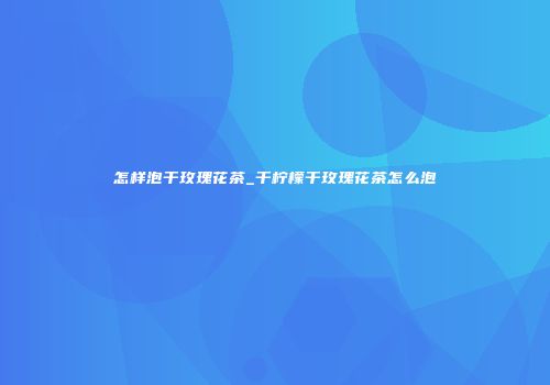 怎样泡干玫瑰花茶_干柠檬干玫瑰花茶怎么泡