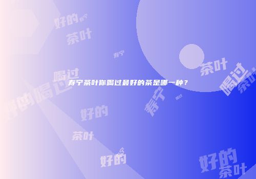 寿宁茶叶你喝过最好的茶是哪一种？