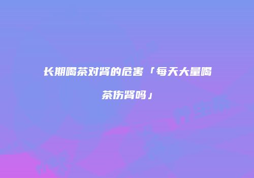 长期喝茶对肾的危害「每天大量喝茶伤肾吗」