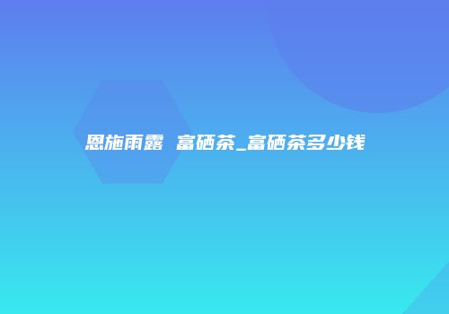 恩施雨露 富硒茶_富硒茶多少钱