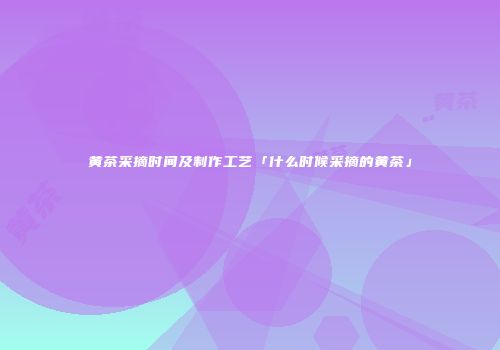 黄茶采摘时间及制作工艺「什么时候采摘的黄茶」