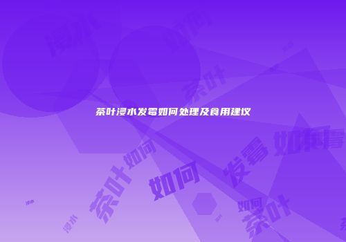 茶叶浸水发霉如何处理及食用建议