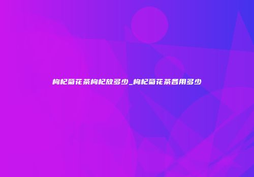 枸杞菊花茶枸杞放多少_枸杞菊花茶各用多少