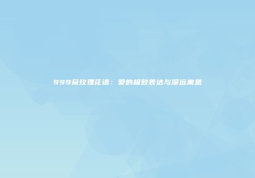 999朵玫瑰花语：爱的极致表达与深远寓意