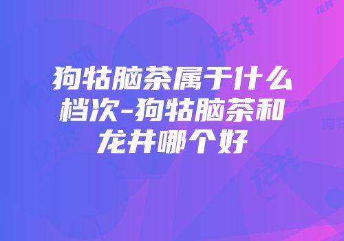 狗牯脑茶属于什么档次-狗牯脑茶和龙井哪个好