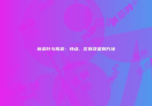 新茶叶与陈茶：特点、区别及鉴别方法