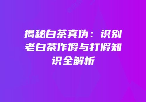 揭秘白茶真伪：识别老白茶作假与打假知识全解析