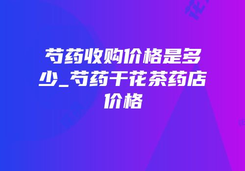 芍药收购价格是多少_芍药干花茶药店价格