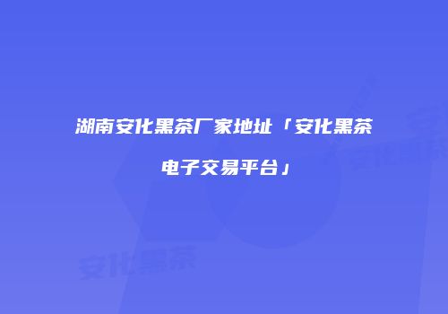 湖南安化黑茶厂家地址「安化黑茶电子交易平台」