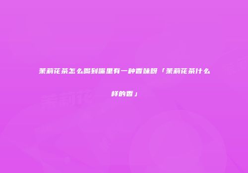 茉莉花茶怎么喝到嘴里有一种香味呀「茉莉花茶什么样的香」