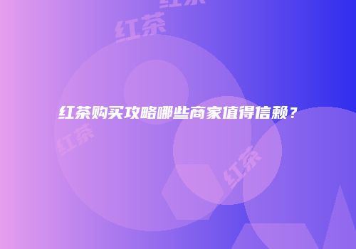 红茶购买攻略哪些商家值得信赖？