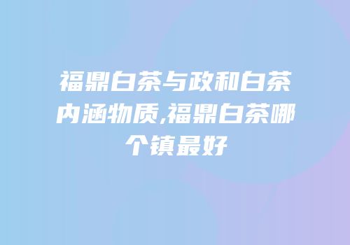 福鼎白茶与政和白茶内涵物质,福鼎白茶哪个镇最好