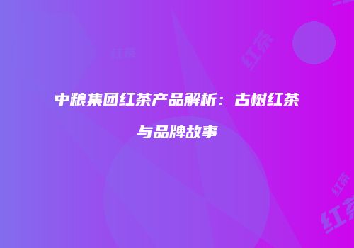 中粮集团红茶产品解析：古树红茶与品牌故事