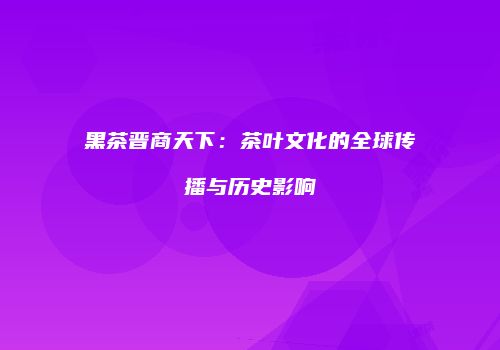 黑茶晋商天下：茶叶文化的全球传播与历史影响