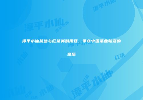 漳平水仙茶参与红茶类别角逐，争夺中国茶业新宠的宝座