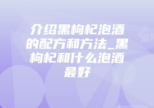 介绍黑枸杞泡酒的配方和方法_黑枸杞和什么泡酒最好