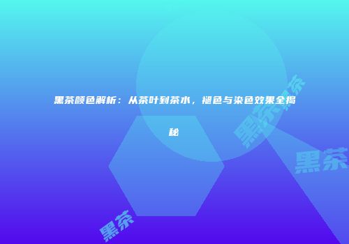 黑茶颜色解析：从茶叶到茶水，褪色与染色效果全揭秘