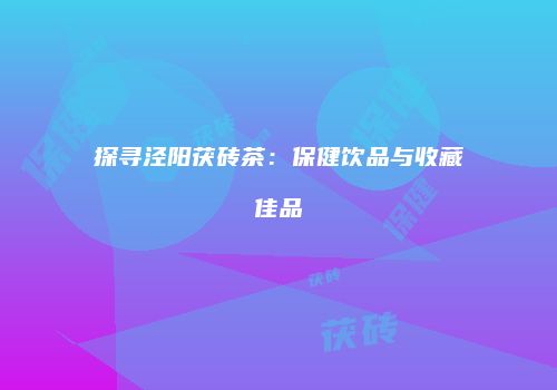 探寻泾阳茯砖茶：保健饮品与收藏佳品