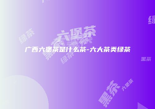 广西六堡茶是什么茶-六大茶类绿茶