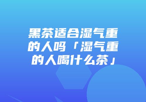 黑茶适合湿气重的人吗「湿气重的人喝什么茶」