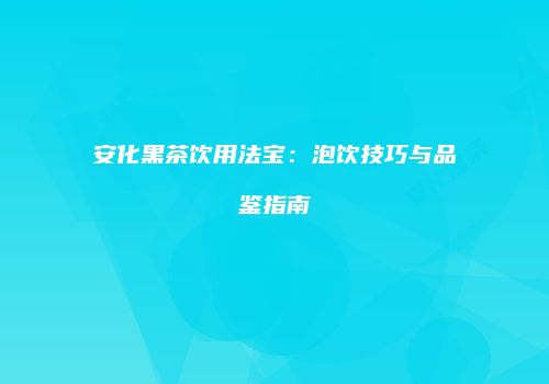 安化黑茶饮用法宝：泡饮技巧与品鉴指南