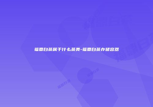 福鼎白茶属于什么茶类-福鼎白茶存储容器