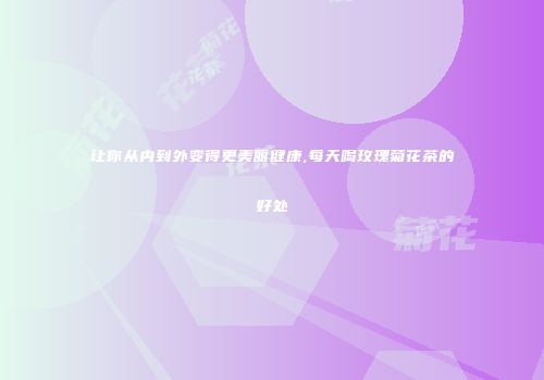 让你从内到外变得更美丽健康,每天喝玫瑰菊花茶的好处