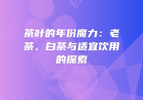 茶叶的年份魔力：老茶、白茶与适宜饮用的探索