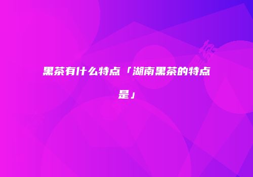 黑茶有什么特点「湖南黑茶的特点是」