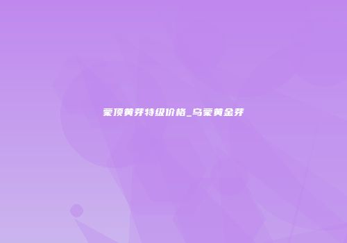 蒙顶黄芽特级价格_乌蒙黄金芽
