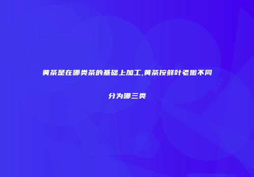 黄茶是在哪类茶的基础上加工,黄茶按鲜叶老嫩不同分为哪三类