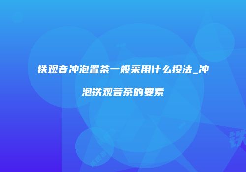 铁观音冲泡置茶一般采用什么投法_冲泡铁观音茶的要素