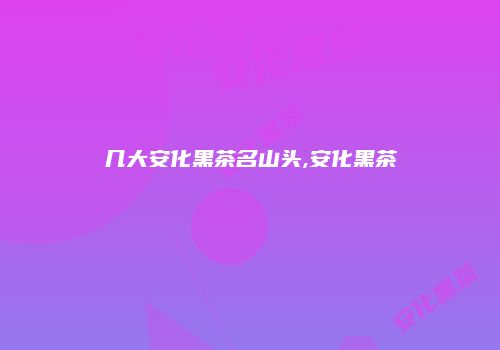 几大安化黑茶名山头,安化黑茶