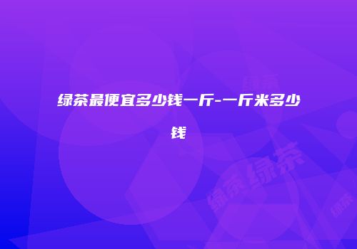 绿茶最便宜多少钱一斤-一斤米多少钱