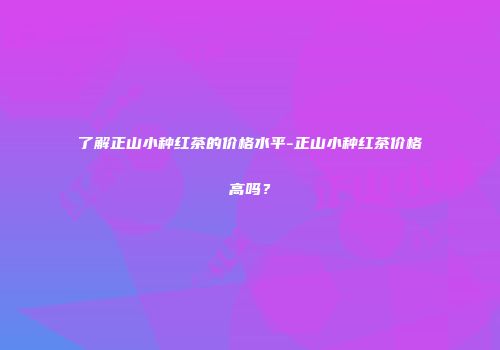 了解正山小种红茶的价格水平-正山小种红茶价格高吗？