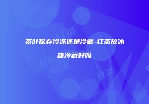 茶叶保存冷冻还是冷藏-红茶放冰箱冷藏好吗