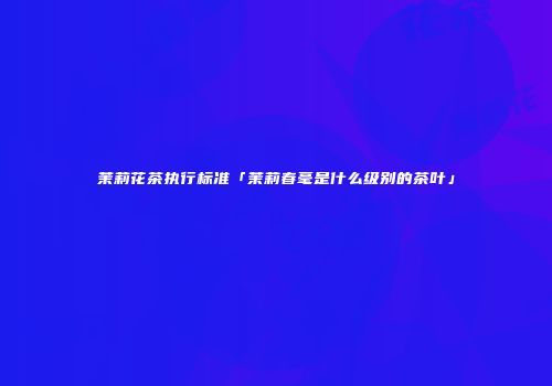 茉莉花茶执行标准「茉莉春毫是什么级别的茶叶」