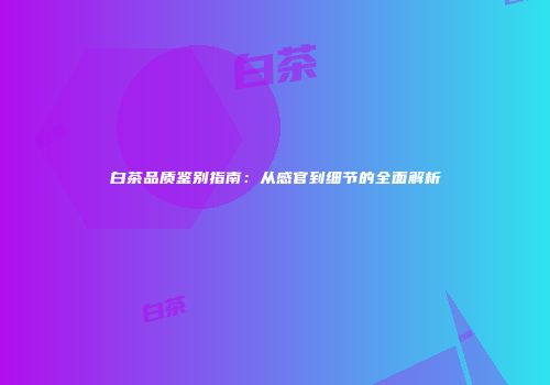 白茶品质鉴别指南：从感官到细节的全面解析