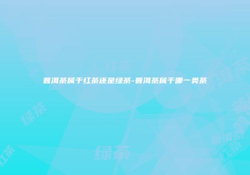 普洱茶属于红茶还是绿茶-普洱茶属于哪一类茶
