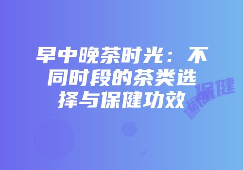 早中晚茶时光：不同时段的茶类选择与保健功效