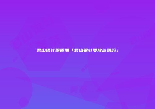 君山银针保质期「君山银针要放冰箱吗」