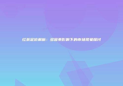 红茶定价解析：多因素影响下的市场现象探讨