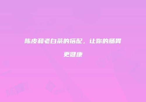 陈皮和老白茶的搭配，让你的肠胃更健康
