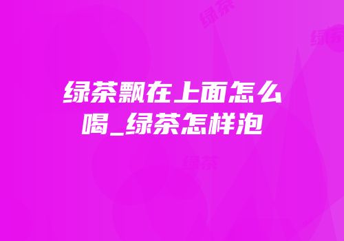 绿茶飘在上面怎么喝_绿茶怎样泡