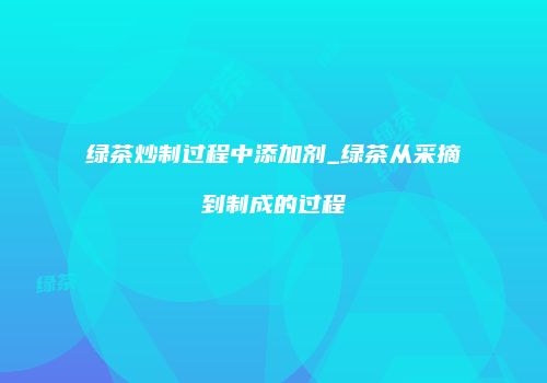 绿茶炒制过程中添加剂_绿茶从采摘到制成的过程
