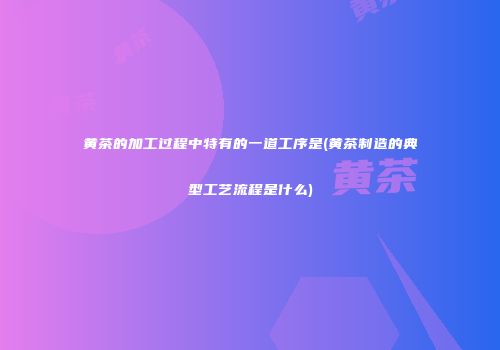 黄茶的加工过程中特有的一道工序是(黄茶制造的典型工艺流程是什么)